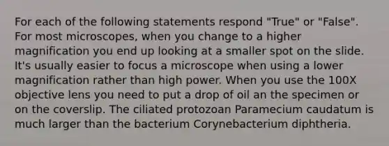 For each of the following statements respond "True" or "False". For most microscopes, when you change to a higher magnification you end up looking at a smaller spot on the slide. It's usually easier to focus a microscope when using a lower magnification rather than high power. When you use the 100X objective lens you need to put a drop of oil an the specimen or on the coverslip. The ciliated protozoan Paramecium caudatum is much larger than the bacterium Corynebacterium diphtheria.