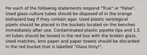 For each of the following statements respond "True" or "False". Used glass culture tubes should be disposed of in the orange biohazard bag if they contain agar. Used plastic serological pipets should be placed in the buckets located on the benches immediately after use. Contaminated plastic pipette tips and 1.5 ml tubes should be tossed in the red box with the broken glass. Used matches, lens paper and paper towels should be discarded in the red bucket that is labelled "Glass Only!".