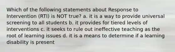 Which of the following statements about Response to Intervention (RTI) is NOT true? a. it is a way to provide universal screening to all students b. it provides for tiered levels of interventions c. it seeks to rule out ineffective teaching as the root of learning issues d. it is a means to determine if a learning disability is present