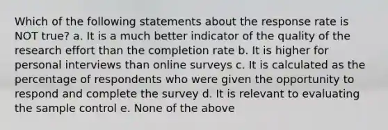 Which of the following statements about the response rate is NOT true? a. It is a much better indicator of the quality of the research effort than the completion rate b. It is higher for personal interviews than online surveys c. It is calculated as the percentage of respondents who were given the opportunity to respond and complete the survey d. It is relevant to evaluating the sample control e. None of the above