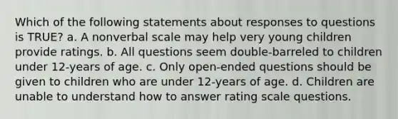 Which of the following statements about responses to questions is TRUE? a. A nonverbal scale may help very young children provide ratings. b. All questions seem double-barreled to children under 12-years of age. c. Only open-ended questions should be given to children who are under 12-years of age. d. Children are unable to understand how to answer rating scale questions.