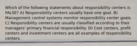 Which of the following statements about responsibility centers is FALSE? A) Responsibility centers usually have one goal. B) Management control systems monitor responsibility center goals. C) Responsibility centers are usually classified according to their managers' primary financial responsibility. D) Cost centers, profit centers and investment centers are all examples of responsibility centers.