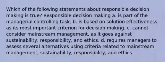 Which of the following statements about responsible decision making is true? Responsible decision making a. is part of the managerial controlling task. b. is based on solution effectiveness as its most important criterion for decision making. c. cannot consider mainstream management, as it goes against sustainability, responsibility, and ethics. d. requires managers to assess several alternatives using criteria related to mainstream management, sustainability, responsibility, and ethics.