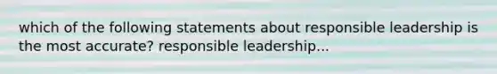 which of the following statements about responsible leadership is the most accurate? responsible leadership...