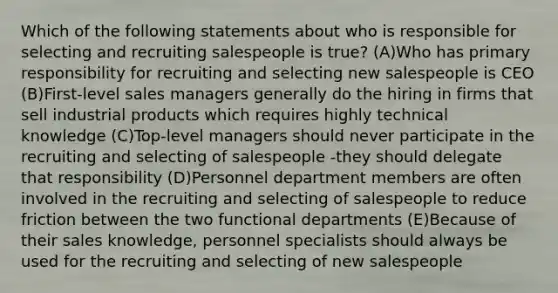 Which of the following statements about who is responsible for selecting and recruiting salespeople is true? (A)Who has primary responsibility for recruiting and selecting new salespeople is CEO (B)First-level sales managers generally do the hiring in firms that sell industrial products which requires highly technical knowledge (C)Top-level managers should never participate in the recruiting and selecting of salespeople -they should delegate that responsibility (D)Personnel department members are often involved in the recruiting and selecting of salespeople to reduce friction between the two functional departments (E)Because of their sales knowledge, personnel specialists should always be used for the recruiting and selecting of new salespeople