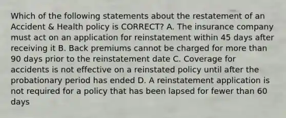 Which of the following statements about the restatement of an Accident & Health policy is CORRECT? A. The insurance company must act on an application for reinstatement within 45 days after receiving it B. Back premiums cannot be charged for more than 90 days prior to the reinstatement date C. Coverage for accidents is not effective on a reinstated policy until after the probationary period has ended D. A reinstatement application is not required for a policy that has been lapsed for fewer than 60 days