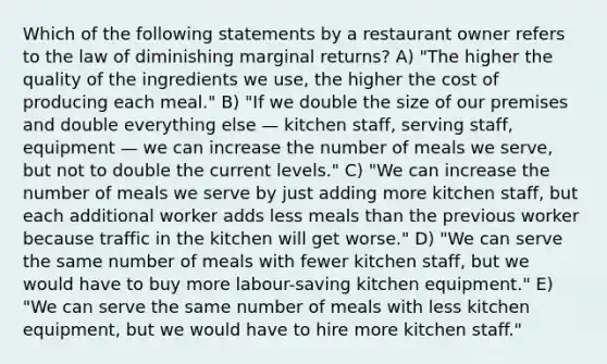 Which of the following statements by a restaurant owner refers to the law of diminishing marginal returns? A) "The higher the quality of the ingredients we use, the higher the cost of producing each meal." B) "If we double the size of our premises and double everything else — kitchen staff, serving staff, equipment — we can increase the number of meals we serve, but not to double the current levels." C) "We can increase the number of meals we serve by just adding more kitchen staff, but each additional worker adds less meals than the previous worker because traffic in the kitchen will get worse." D) "We can serve the same number of meals with fewer kitchen staff, but we would have to buy more labour-saving kitchen equipment." E) "We can serve the same number of meals with less kitchen equipment, but we would have to hire more kitchen staff."