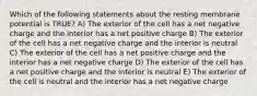 Which of the following statements about the resting membrane potential is TRUE? A) The exterior of the cell has a net negative charge and the interior has a net positive charge B) The exterior of the cell has a net negative charge and the interior is neutral C) The exterior of the cell has a net positive charge and the interior has a net negative charge D) The exterior of the cell has a net positive charge and the interior is neutral E) The exterior of the cell is neutral and the interior has a net negative charge