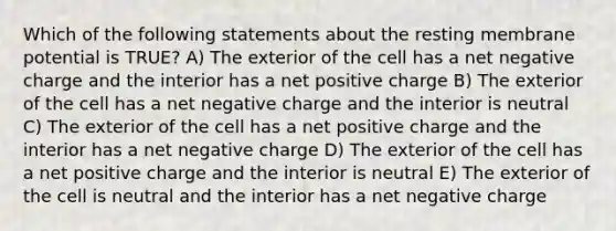 Which of the following statements about the resting membrane potential is TRUE? A) The exterior of the cell has a net negative charge and the interior has a net positive charge B) The exterior of the cell has a net negative charge and the interior is neutral C) The exterior of the cell has a net positive charge and the interior has a net negative charge D) The exterior of the cell has a net positive charge and the interior is neutral E) The exterior of the cell is neutral and the interior has a net negative charge