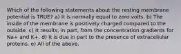 Which of the following statements about the resting membrane potential is TRUE? a) It is normally equal to zero volts. b) The inside of the membrane is positively charged compared to the outside. c) It results, in part, from the concentration gradients for Na+ and K+. d) It is due in part to the presence of extracellular proteins. e) All of the above.