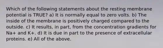 Which of the following statements about the resting membrane potential is TRUE? a) It is normally equal to zero volts. b) The inside of the membrane is positively charged compared to the outside. c) It results, in part, from the concentration gradients for Na+ and K+. d) It is due in part to the presence of extracellular proteins. e) All of the above.
