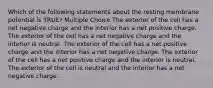 Which of the following statements about the resting membrane potential is TRUE? Multiple Choice The exterior of the cell has a net negative charge and the interior has a net positive charge. The exterior of the cell has a net negative charge and the interior is neutral. The exterior of the cell has a net positive charge and the interior has a net negative charge. The exterior of the cell has a net positive charge and the interior is neutral. The exterior of the cell is neutral and the interior has a net negative charge.