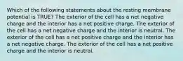 Which of the following statements about the resting membrane potential is TRUE? The exterior of the cell has a net negative charge and the interior has a net positive charge. The exterior of the cell has a net negative charge and the interior is neutral. The exterior of the cell has a net positive charge and the interior has a net negative charge. The exterior of the cell has a net positive charge and the interior is neutral.