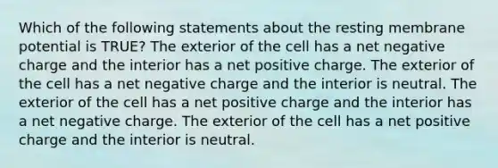 Which of the following statements about the resting membrane potential is TRUE? The exterior of the cell has a net negative charge and the interior has a net positive charge. The exterior of the cell has a net negative charge and the interior is neutral. The exterior of the cell has a net positive charge and the interior has a net negative charge. The exterior of the cell has a net positive charge and the interior is neutral.