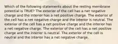 Which of the following statements about the resting membrane potential is TRUE? The exterior of the cell has a net negative charge and the interior has a net positive charge. The exterior of the cell has a net negative charge and the interior is neutral. The exterior of the cell has a net positive charge and the interior has a net negative charge. The exterior of the cell has a net positive charge and the interior is neutral. The exterior of the cell is neutral and the interior has a net negative charge.