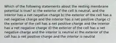 Which of the following statements about the resting membrane potential is true? a) the exterior of the cell is neutral, and the interior has a net negative charge b) the exterior of the cell has a net negative charge and the interior has a net positive charge c) the exterior of the cell has a net positive charge and the interior has a net negative charge d) the exterior of the cell has a net negative charge and the interior is neutral e) the exterior of the cell has a net positive charge and the interior is neutral