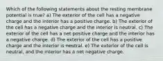 Which of the following statements about the resting membrane potential is true? a) The exterior of the cell has a negative charge and the interior has a positive charge. b) The exterior of the cell has a negative charge and the interior is neutral. c) The exterior of the cell has a net positive charge and the interior has a negative charge. d) The exterior of the cell has a positive charge and the interior is neutral. e) The exterior of the cell is neutral, and the interior has a net negative charge.