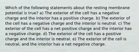 Which of the following statements about the resting membrane potential is true? a) The exterior of the cell has a negative charge and the interior has a positive charge. b) The exterior of the cell has a negative charge and the interior is neutral. c) The exterior of the cell has a net positive charge and the interior has a negative charge. d) The exterior of the cell has a positive charge and the interior is neutral. e) The exterior of the cell is neutral, and the interior has a net negative charge.