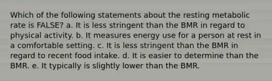 Which of the following statements about the resting metabolic rate is FALSE? a. It is less stringent than the BMR in regard to physical activity. b. It measures energy use for a person at rest in a comfortable setting. c. It is less stringent than the BMR in regard to recent food intake. d. It is easier to determine than the BMR. e. It typically is slightly lower than the BMR.