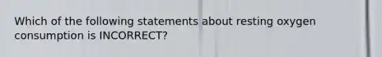 Which of the following statements about resting oxygen consumption is INCORRECT?