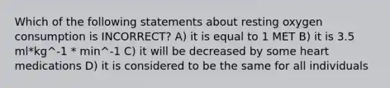 Which of the following statements about resting oxygen consumption is INCORRECT? A) it is equal to 1 MET B) it is 3.5 ml*kg^-1 * min^-1 C) it will be decreased by some heart medications D) it is considered to be the same for all individuals