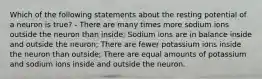 Which of the following statements about the resting potential of a neuron is true? - There are many times more sodium ions outside the neuron than inside; Sodium ions are in balance inside and outside the neuron; There are fewer potassium ions inside the neuron than outside; There are equal amounts of potassium and sodium ions inside and outside the neuron.