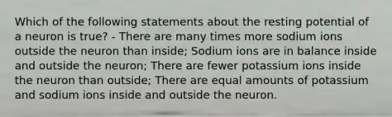 Which of the following statements about the resting potential of a neuron is true? - There are many times more sodium ions outside the neuron than inside; Sodium ions are in balance inside and outside the neuron; There are fewer potassium ions inside the neuron than outside; There are equal amounts of potassium and sodium ions inside and outside the neuron.