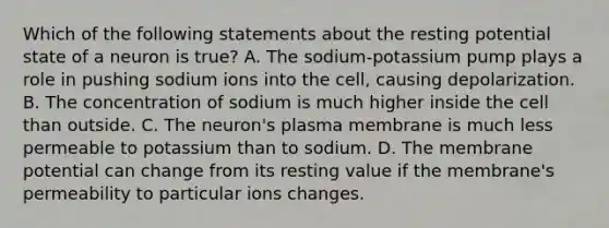 Which of the following statements about the resting potential state of a neuron is true? A. The sodium-potassium pump plays a role in pushing sodium ions into the cell, causing depolarization. B. The concentration of sodium is much higher inside the cell than outside. C. The neuron's plasma membrane is much less permeable to potassium than to sodium. D. The membrane potential can change from its resting value if the membrane's permeability to particular ions changes.