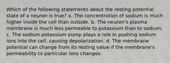 Which of the following statements about the resting potential state of a neuron is true? a. The concentration of sodium is much higher inside the cell than outside. b. The neuron's plasma membrane is much less permeable to potassium than to sodium. c. The sodium-potassium pump plays a role in pushing sodium ions into the cell, causing depolarization. d. The membrane potential can change from its resting value if the membrane's permeability to particular ions changes.