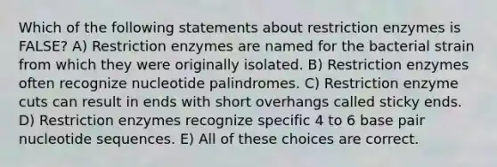 Which of the following statements about restriction enzymes is FALSE? A) Restriction enzymes are named for the bacterial strain from which they were originally isolated. B) Restriction enzymes often recognize nucleotide palindromes. C) Restriction enzyme cuts can result in ends with short overhangs called sticky ends. D) Restriction enzymes recognize specific 4 to 6 base pair nucleotide sequences. E) All of these choices are correct.