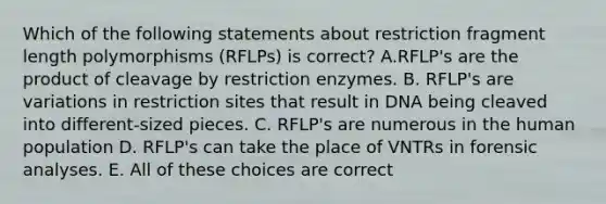 Which of the following statements about restriction fragment length polymorphisms (RFLPs) is correct? A.RFLP's are the product of cleavage by restriction enzymes. B. RFLP's are variations in restriction sites that result in DNA being cleaved into different-sized pieces. C. RFLP's are numerous in the human population D. RFLP's can take the place of VNTRs in forensic analyses. E. All of these choices are correct