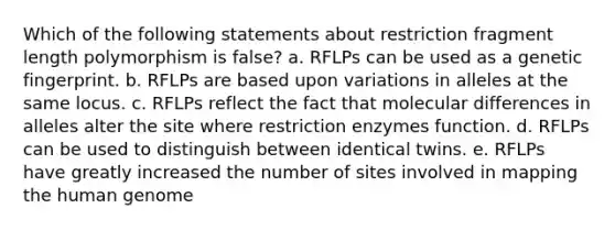 Which of the following statements about restriction fragment length polymorphism is false? a. RFLPs can be used as a genetic fingerprint. b. RFLPs are based upon variations in alleles at the same locus. c. RFLPs reflect the fact that molecular differences in alleles alter the site where restriction enzymes function. d. RFLPs can be used to distinguish between identical twins. e. RFLPs have greatly increased the number of sites involved in mapping the human genome