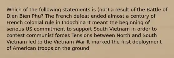 Which of the following statements is (not) a result of the Battle of Dien Bien Phu? The French defeat ended almost a century of French colonial rule in Indochina It meant the beginning of serious US commitment to support South Vietnam in order to contest communist forces Tensions between North and South Vietnam led to the Vietnam War It marked the first deployment of American troops on the ground