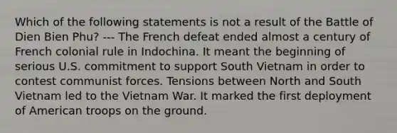 Which of the following statements is not a result of the Battle of Dien Bien Phu? --- The French defeat ended almost a century of French colonial rule in Indochina. It meant the beginning of serious U.S. commitment to support South Vietnam in order to contest communist forces. Tensions between North and South Vietnam led to the Vietnam War. It marked the first deployment of American troops on the ground.