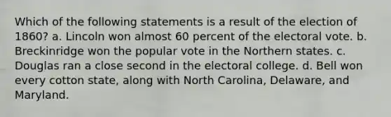 Which of the following statements is a result of the election of 1860? a. Lincoln won almost 60 percent of the electoral vote. b. Breckinridge won the popular vote in the Northern states. c. Douglas ran a close second in the electoral college. d. Bell won every cotton state, along with North Carolina, Delaware, and Maryland.