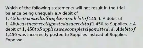 Which of the following statements will not result in the trial balance being unequal? a.A debit of 1,450 was posted to Supplies as a debit of145. b.A debit of 1,450 was incorrectly posted as a credit of1,450 to Supplies. c.A debit of 1,450 to Supplies was completely omitted. d.A debit of1,450 was incorrectly posted to Supplies instead of Supplies Expense.