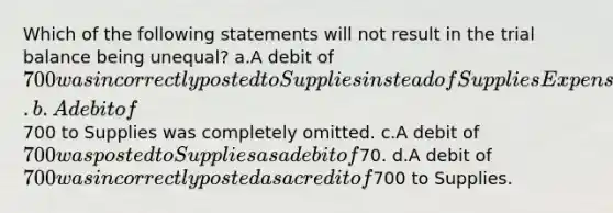 Which of the following statements will not result in the trial balance being unequal? a.A debit of 700 was incorrectly posted to Supplies instead of Supplies Expense. b.A debit of700 to Supplies was completely omitted. c.A debit of 700 was posted to Supplies as a debit of70. d.A debit of 700 was incorrectly posted as a credit of700 to Supplies.