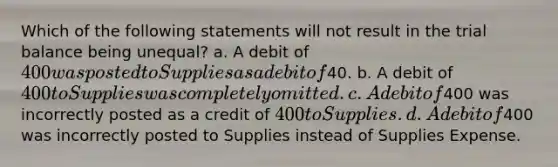 Which of the following statements will not result in the trial balance being unequal? a. A debit of 400 was posted to Supplies as a debit of40. b. A debit of 400 to Supplies was completely omitted. c. A debit of400 was incorrectly posted as a credit of 400 to Supplies. d. A debit of400 was incorrectly posted to Supplies instead of Supplies Expense.