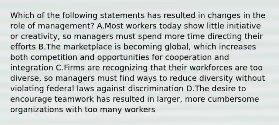 Which of the following statements has resulted in changes in the role of management? A.Most workers today show little initiative or creativity, so managers must spend more time directing their efforts B.The marketplace is becoming global, which increases both competition and opportunities for cooperation and integration C.Firms are recognizing that their workforces are too diverse, so managers must find ways to reduce diversity without violating federal laws against discrimination D.The desire to encourage teamwork has resulted in larger, more cumbersome organizations with too many workers