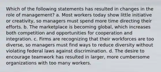 Which of the following statements has resulted in changes in the role of management? a. Most workers today show little initiative or creativity, so managers must spend more time directing their efforts. b. The marketplace is becoming global, which increases both competition and opportunities for cooperation and integration. c. Firms are recognizing that their workforces are too diverse, so managers must find ways to reduce diversity without violating federal laws against discrimination. d. The desire to encourage teamwork has resulted in larger, more cumbersome organizations with too many workers.