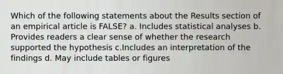 Which of the following statements about the Results section of an empirical article is FALSE? a. Includes statistical analyses b. Provides readers a clear sense of whether the research supported the hypothesis c.Includes an interpretation of the findings d. May include tables or figures