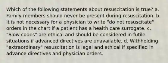 Which of the following statements about resuscitation is true? a. Family members should never be present during resuscitation. b. It is not necessary for a physician to write "do not resuscitate" orders in the chart if a patient has a health care surrogate. c. "Slow codes" are ethical and should be considered in futile situations if advanced directives are unavailable. d. Withholding "extraordinary" resuscitation is legal and ethical if specified in advance directives and physician orders.