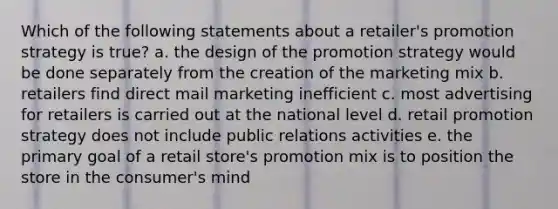 Which of the following statements about a retailer's promotion strategy is true? a. the design of the promotion strategy would be done separately from the creation of the marketing mix b. retailers find direct mail marketing inefficient c. most advertising for retailers is carried out at the national level d. retail promotion strategy does not include public relations activities e. the primary goal of a retail store's promotion mix is to position the store in the consumer's mind