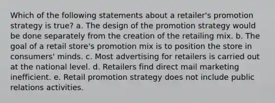 Which of the following statements about a retailer's promotion strategy is true? a. The design of the promotion strategy would be done separately from the creation of the retailing mix. b. The goal of a retail store's promotion mix is to position the store in consumers' minds. c. Most advertising for retailers is carried out at the national level. d. Retailers find direct mail marketing inefficient. e. Retail promotion strategy does not include public relations activities.