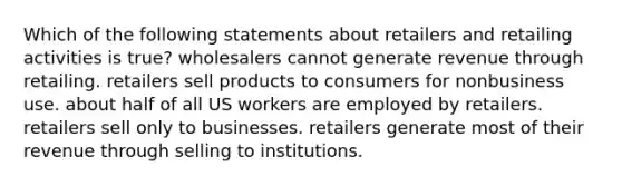 Which of the following statements about retailers and retailing activities is true? wholesalers cannot generate revenue through retailing. retailers sell products to consumers for nonbusiness use. about half of all US workers are employed by retailers. retailers sell only to businesses. retailers generate most of their revenue through selling to institutions.