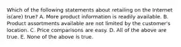 Which of the following statements about retailing on the Internet is(are) true? A. More product information is readily available. B. Product assortments available are not limited by the customer's location. C. Price comparisons are easy. D. All of the above are true. E. None of the above is true.