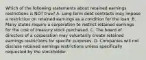 Which of the following statements about retained earnings restrictions is NOT true? A. Long-term debt contracts may impose a restriction on retained earnings as a condition for the loan. B. Many states require a corporation to restrict retained earnings for the cost of treasury stock purchased. C. The board of directors of a corporation may voluntarily create retained earnings restrictions for specific purposes. D. Companies will not disclose retained earnings restrictions unless specifically requested by the stockholder.