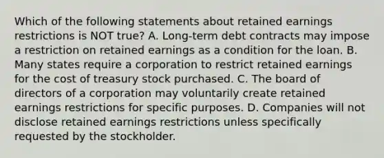 Which of the following statements about retained earnings restrictions is NOT true? A. Long-term debt contracts may impose a restriction on retained earnings as a condition for the loan. B. Many states require a corporation to restrict retained earnings for the cost of treasury stock purchased. C. The board of directors of a corporation may voluntarily create retained earnings restrictions for specific purposes. D. Companies will not disclose retained earnings restrictions unless specifically requested by the stockholder.