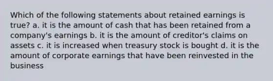 Which of the following statements about retained earnings is true? a. it is the amount of cash that has been retained from a company's earnings b. it is the amount of creditor's claims on assets c. it is increased when treasury stock is bought d. it is the amount of corporate earnings that have been reinvested in the business