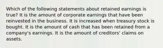 Which of the following statements about retained earnings is true? It is the amount of corporate earnings that have been reinvested in the business. It is increased when treasury stock is bought. It is the amount of cash that has been retained from a company's earnings. It is the amount of creditors' claims on assets.